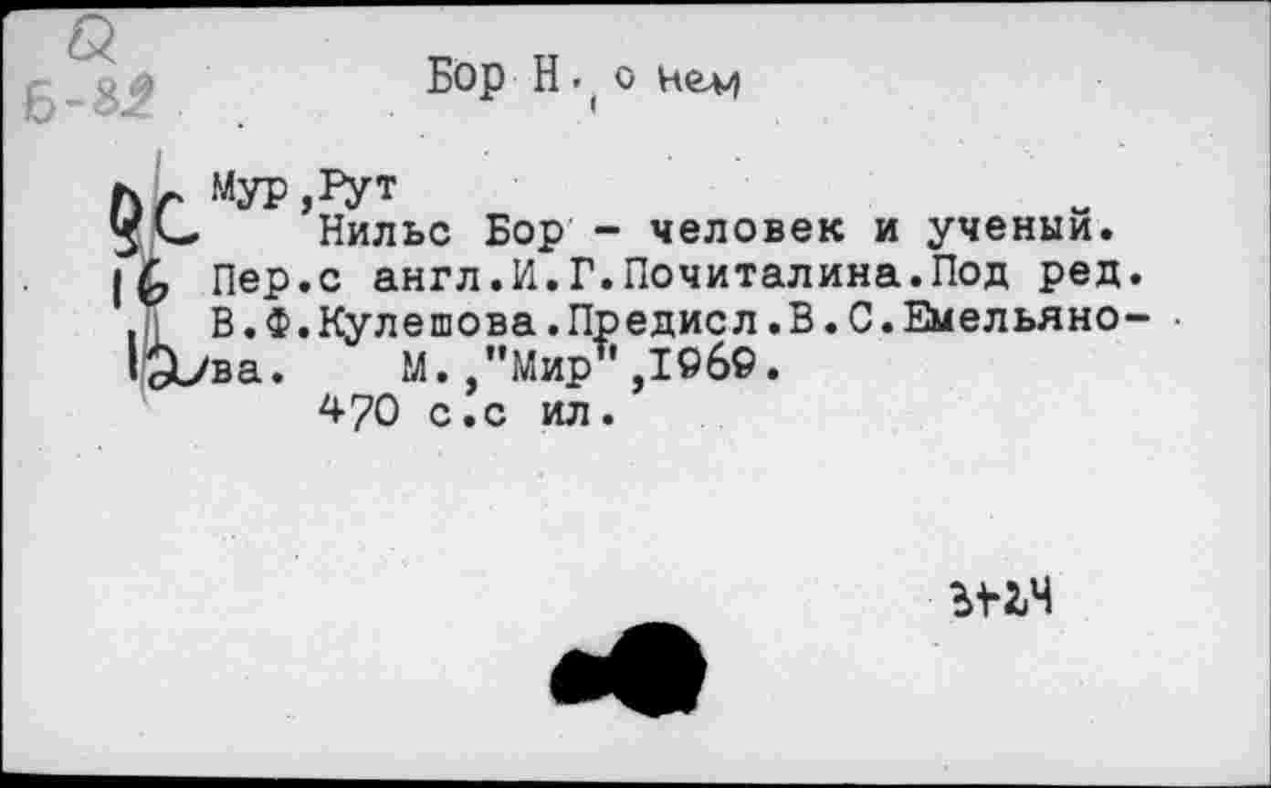 ﻿Б-8.2
Бор Н • ( о
Ьг МУР,ГУТ
Нильс Бор - человек и ученый.
|6 Пер.с англ.И.Г.Почиталина.Под ред.
В.Ф.Кулешова.Предисл.В.С.Емельяно- •
1а>ва. М.,"Мир ,19б9.
470 с.с ил.
ы-гч